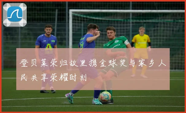 登贝莱荣归故里携金球奖与家乡人民共享荣耀时刻