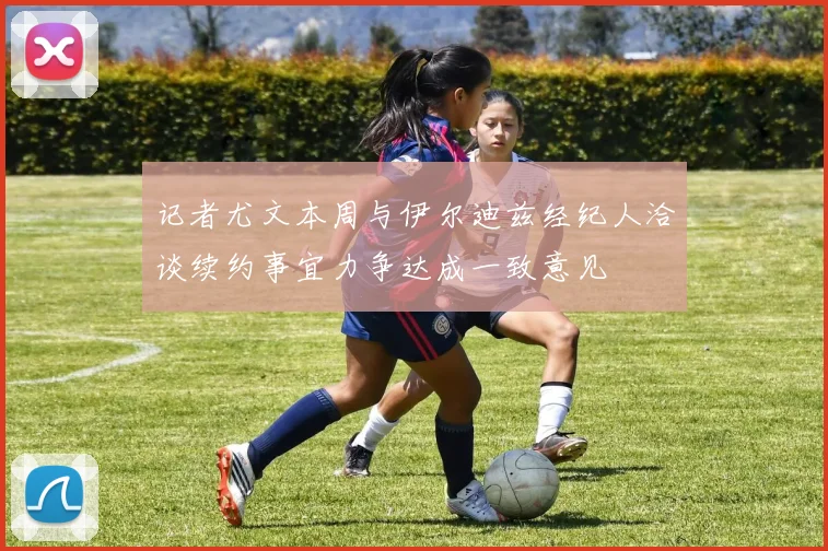 记者尤文本周与伊尔迪兹经纪人洽谈续约事宜力争达成一致意见