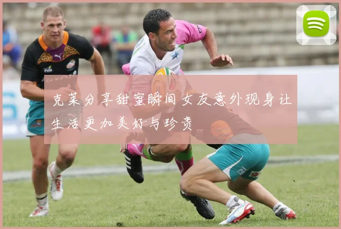 克莱分享甜蜜瞬间女友意外现身让生活更加美好与珍贵