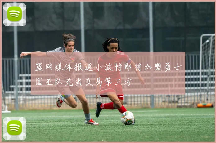 篮网媒体报道小波特即将加盟勇士国王队充当交易第三方