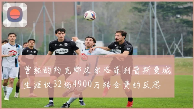 曾经的约克郡皮尔洛菲利普斯曼城生涯仅32场4900万转会费的反思