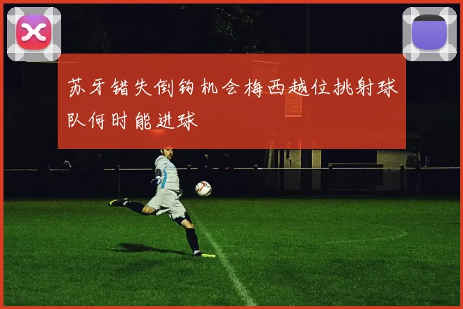 苏牙错失倒钩机会梅西越位挑射球队何时能进球