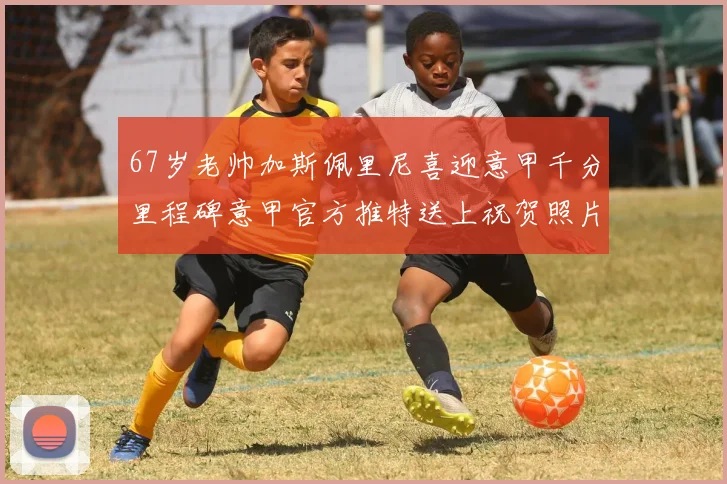 67岁老帅加斯佩里尼喜迎意甲千分里程碑意甲官方推特送上祝贺照片