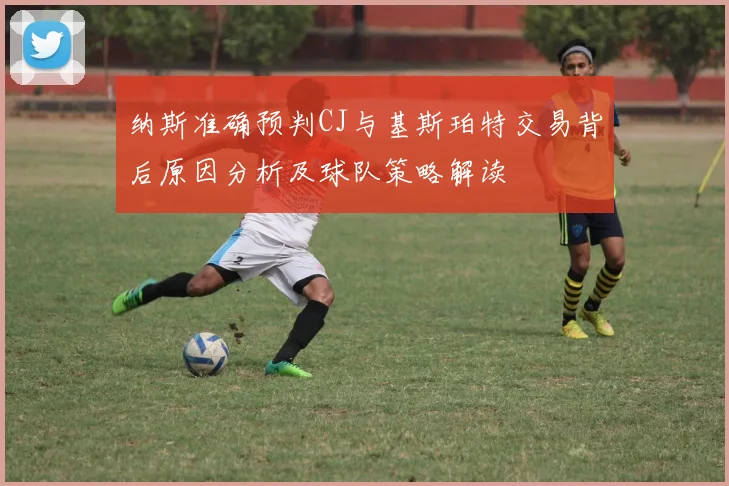 纳斯准确预判CJ与基斯珀特交易背后原因分析及球队策略解读