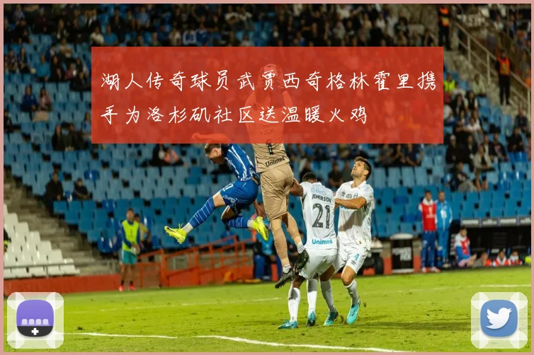 湖人传奇球员武贾西奇格林霍里携手为洛杉矶社区送温暖火鸡
