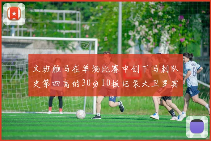 文班雅马在单场比赛中创下马刺队史第四高的30分10板记录大卫罗宾逊仍保持最多记录