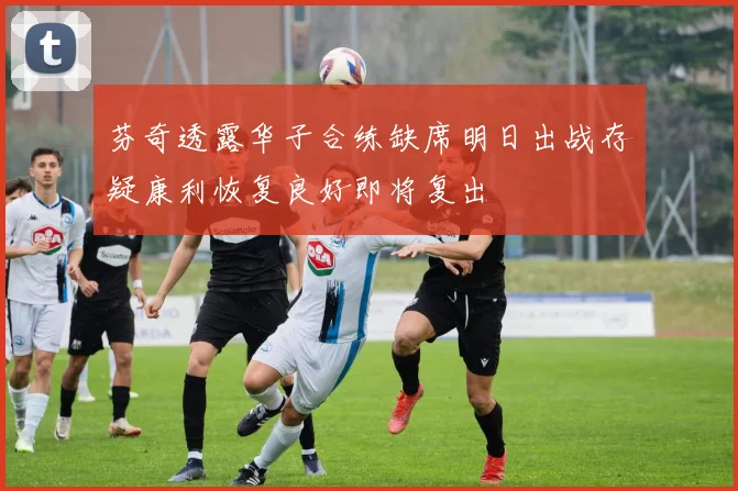 芬奇透露华子合练缺席明日出战存疑康利恢复良好即将复出