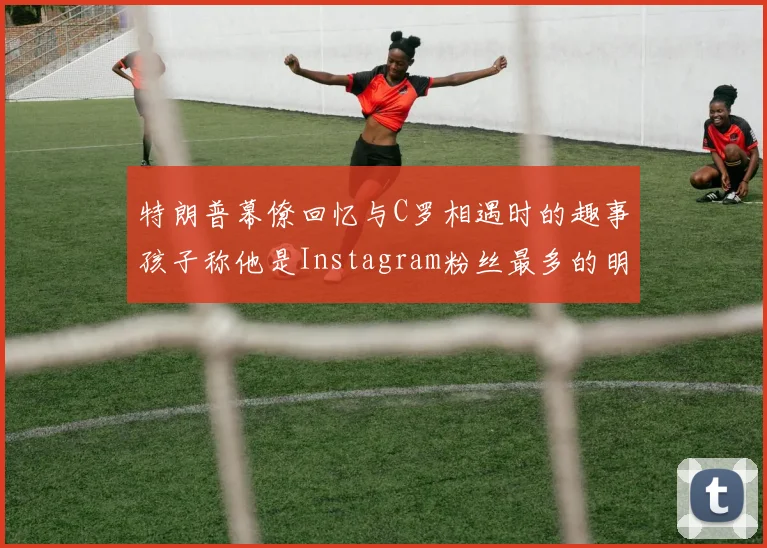 特朗普幕僚回忆与C罗相遇时的趣事孩子称他是Instagram粉丝最多的明星