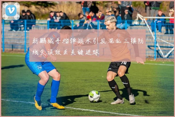新鹏城手榴弹战术引发混乱三镇防线失误致丢关键进球