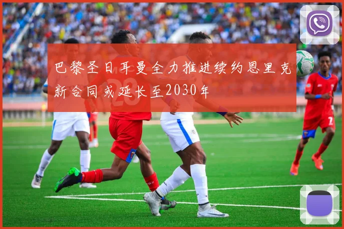 巴黎圣日耳曼全力推进续约恩里克新合同或延长至2030年