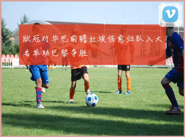 欧冠对毕巴前瞻杜埃伤愈归队入大名单助巴黎争胜