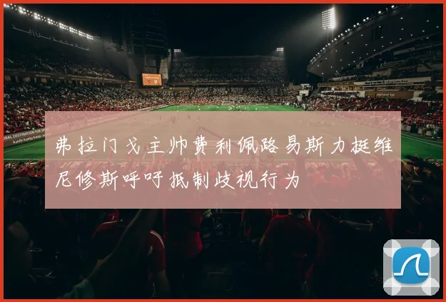 弗拉门戈主帅费利佩路易斯力挺维尼修斯呼吁抵制歧视行为