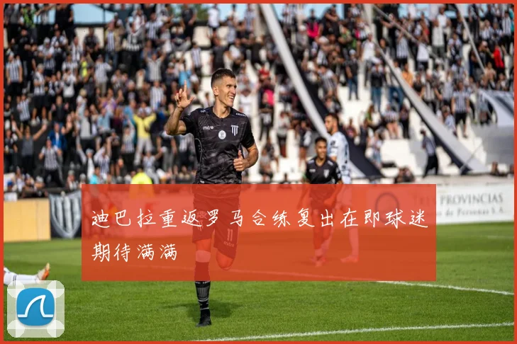 迪巴拉重返罗马合练复出在即球迷期待满满