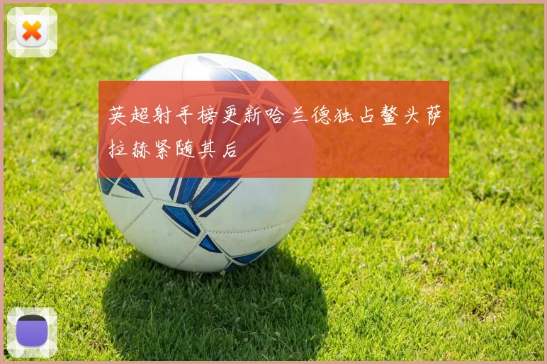 英超射手榜更新哈兰德独占鳌头萨拉赫紧随其后