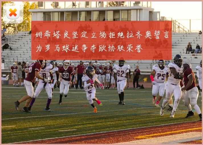 姆希塔良坚定立场拒绝拉齐奥誓言为罗马球迷争夺欧协联荣誉