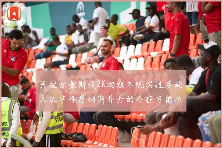 丹纽尔豪斯谈2K游戏不现实性质疑文班字母詹姆斯乔丹的存在可能性