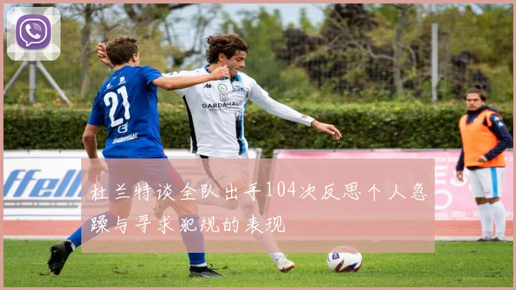 杜兰特谈全队出手104次反思个人急躁与寻求犯规的表现