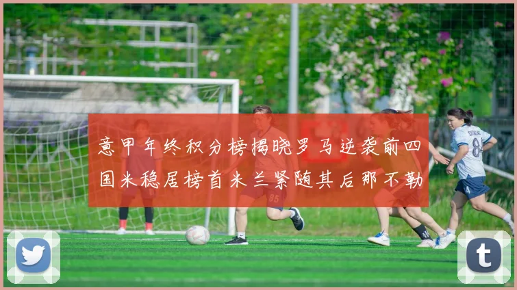 意甲年终积分榜揭晓罗马逆袭前四国米稳居榜首米兰紧随其后那不勒斯位列第三