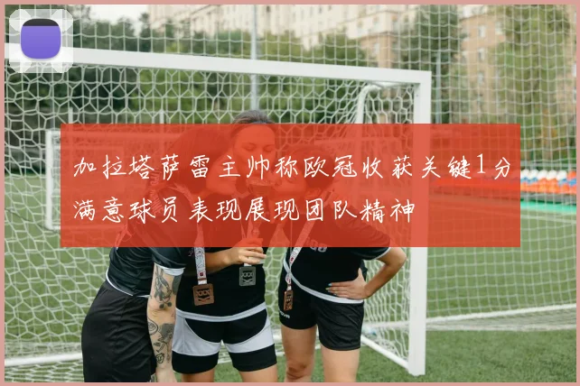 加拉塔萨雷主帅称欧冠收获关键1分满意球员表现展现团队精神