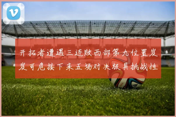 开拓者遭遇三连败西部第九位置岌岌可危接下来五场对决极具挑战性